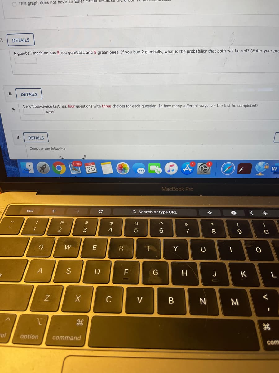 O This graph does not have an Eulér čircut
.ד
DETAILS
A gumball machine has 5 red gumballs and 5 green ones. If you buy 2 gumballs, what is the probability that both will be red? (Enter your pro
8.
DETAILS
A multiple-choice test has four questions with three choices for each question. In how many different ways can the test be completed?
ways
9.
DETAILS
Consider the following.
11,557
FEB
25
...
MacBook Pro
esc
Q Search or type URL
!
@
#3
$
%
*
1
3
4
6
7
9
Q
W
E
R
Y
S
F
H.
J
K
C
V
rol
option
command
com
