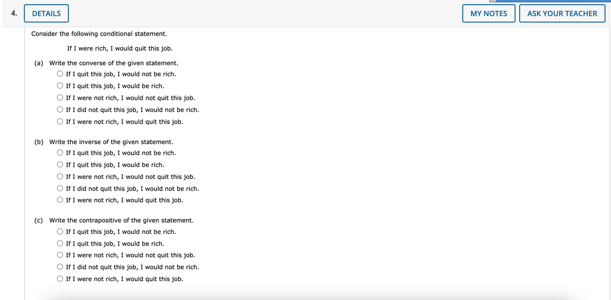 4.
DETAILS
MY NOTES
ASK YOUR TEACHER
Consider the following conditional statement.
If I were rich, I would quit this job.
(a) Write the converse of the given statement.
If I quit this job, I would not be rich.
If I quit this job, I would be rich.
If I were not rich, I would not quit this job.
If I did not quit this job, I would not be rich.
If I were not rich, I would quit this job.
(b) Write the inverse of the given statement.
If I quit this job, I would not be rich.
If I quit this job, I would be rich.
If I were not rich, I would not quit this job.
If I did not quit this job, I would not be rich.
O If I were not rich, I would quit this job.
(c) Write the contrapositive of the given statement.
If I quit this job, I would not be rich.
If I quit this job, I would be rich.
If I were not rich, I would not quit this job.
If I did not quit this job, I would not be rich.
If I were not rich, I would quit this job.
