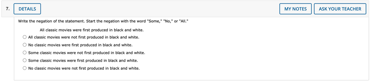 7.
DETAILS
MY NOTES
ASK YOUR TEACHER
Write the negation of the statement. Start the negation with the word "Some," "No," or "All."
All classic movies were first produced in black and white.
All classic movies were not first produced in black and white.
No classic movies were first produced in black and white.
Some classic movies were not first produced in black and white.
Some classic movies were first produced in black and white.
No classic movies were not first produced in black and white.

