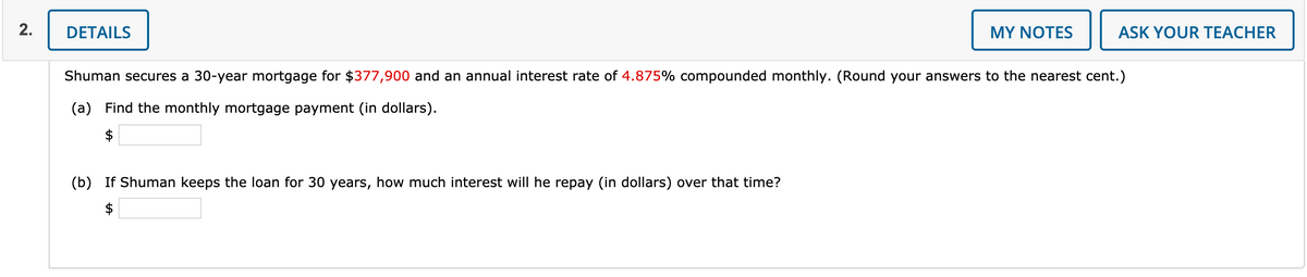 DETAILS
MY NOTES
ASK YOUR TEACHER
Shuman secures a 30-year mortgage for $377,900 and an annual interest rate of 4.875% compounded monthly. (Round your answers to the nearest cent.)
(a) Find the monthly mortgage payment (in dollars).
(b) If Shuman keeps the loan for 30 years, how much interest will he repay (in dollars) over that time?
$
2.
