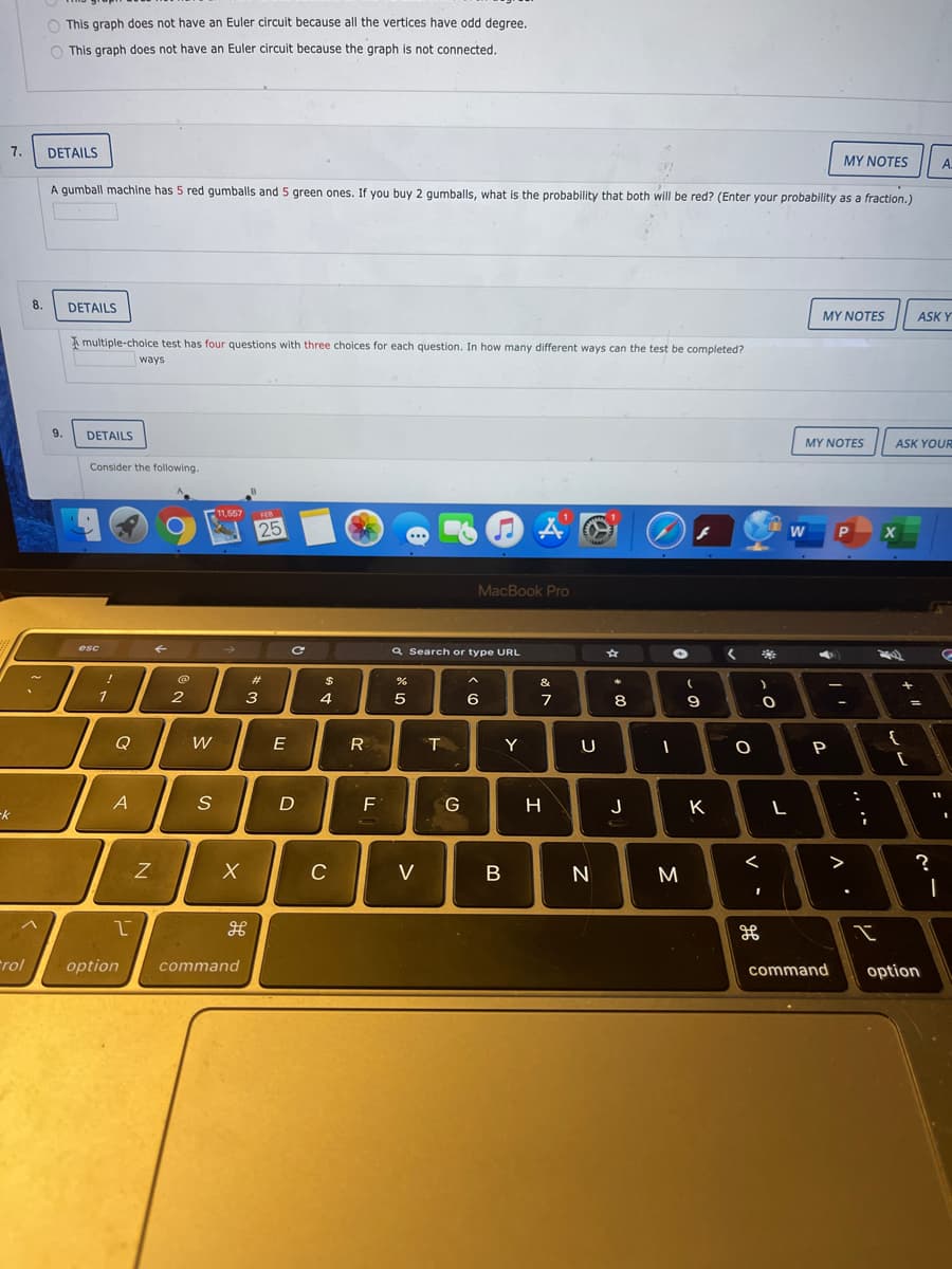 O This graph does not have an Euler circuit because all the vertices have odd degree.
O This graph does not have an Euler circuit because the graph is not connected.
7.
DETAILS
MY NOTES
A.
A gumball machine has 5 red gumballs and 5 green ones. If you buy 2 qumballs, what is the probability that both will be red? (Enter your probability as a fraction.)
8.
DETAILS
MY NOTES
ASK Y
A multiple-choice test has four questions with three choices for each question. In how many different ways can the test be completed?
ways
9.
DETAILS
MYΝΟΤES
ASK YOUR
Consider the following.
11,557
25
MacBook Pro
Q Search or type URL
%23
24
&
2
3
4
6
Q
E
R
Y
A
F
G
H
J
K
>
?
C
V
M
rol
option
command
command
option
.. ..
V
*00
