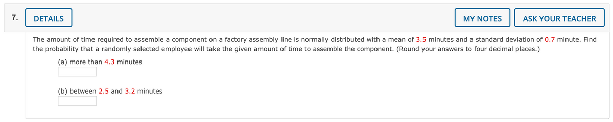 7.
DETAILS
MY NOTES
ASK YOUR TEACHER
The amount of time required to assemble a component on a factory assembly line is normally distributed with a mean of 3.5 minutes and a standard deviation of 0.7 minute. Find
the probability that a randomly selected employee will take the given amount of time to assemble the component. (Round your answers to four decimal places.)
(a) more than 4.3 minutes
(b) between 2.5 and 3.2 minutes
