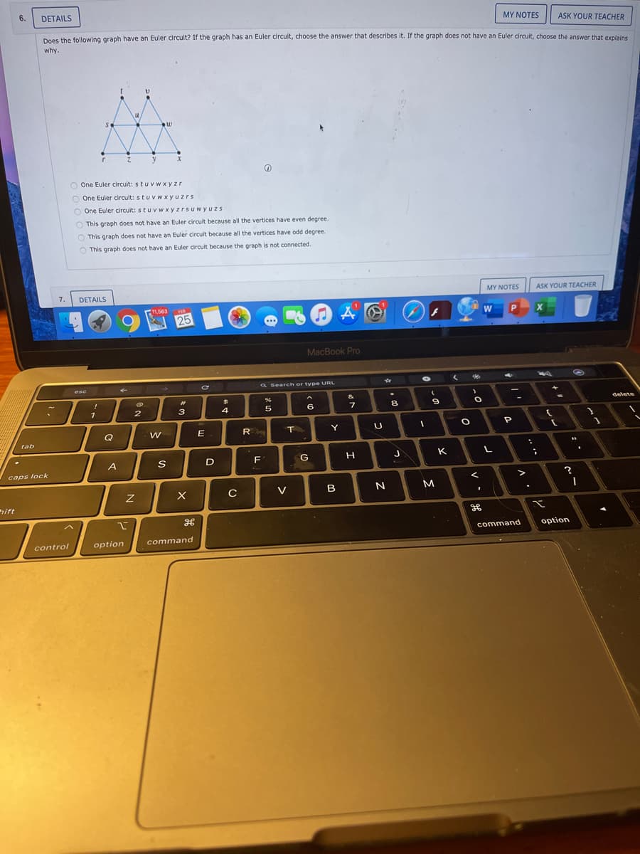 6.
DETAILS
MY NOTES
ASK YOUR TEACHER
Does the following graph have an Euler circuit? If the graph has an Euler circuit, choose the answer that describes It. If the graph does not have an Euler circuit, choose the answer that explains
why.
y
O One Euler circult: stuv w xyzr
O One Euler circuit: stuv w xyuzrs
O One Euler circuit: stuvw xyzrsuwyuzs
O This graph does not have an Euler circuit because all the vertices have even degree.
O This graph does not have an Euler circuit because all the vertices have odd degree.
O This graph does not have an Euler circuit because the graph is not connected.
7.
DETAILS
MY NOTES
ASK YOUR TEACHER
11,563
25
W
P
MacBook Pro
a Search or type URL
esc
%23
delete
1
3
4
5
6
Q
E
R
T.
Y
tab
A
D
F
G
K
caps lock
>
V
B
M
ift
command
option
control
option
command
