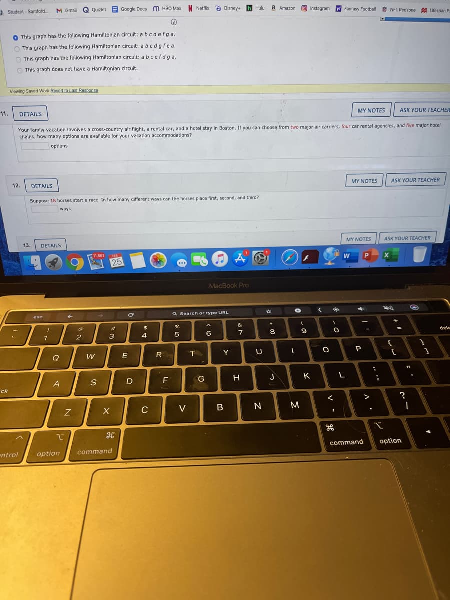 A Student - Samford.
M Gmall
Quizlet E Google Docs m HBO Max N Netflix
A Disney+
h Hulu
a Amazon
Instagram
WFantasy Football
* NFL Redzone A Lifespan P
O This graph has the following Hamiltonian circuit: a bcdefga
O This graph has the following Hamiltonian circuit: a bcd gfea
O This graph has the following Hamiltonian circuit: a bcef dga.
O This graph does not have a Hamiltonian circuit.
Viewing Saved Work Revert to Last Response
11.
DETAILS
MY NOTES
ASK YOUR TEACHER
Your family vacation involves a cross-country air flight, a rental car, and a hotel stay in Boston. If you can choose from two major air carriers, four car rental agencies, and five major hotel
chains, how many options are available for your vacation accommodations?
options
12.
DETAILS
MY NOTES
ASK YOUR TEACHER
Suppose 18 horses start a race. In how many different ways can the horses place first, second, and third?
ways
13.
DETAILS
MY NOTES
ASK YOUR TEACHER
11.561
FEB
25
W
MacBook Pro
esc
Q Search or type URL
23
&
*
5
6.
7
8
dele
%3D
2
3
4
Q
E
R
Y
P
A
F
G
H
K
ck
>
?
C
V
B N
command
option
ntrol
option
command
V
