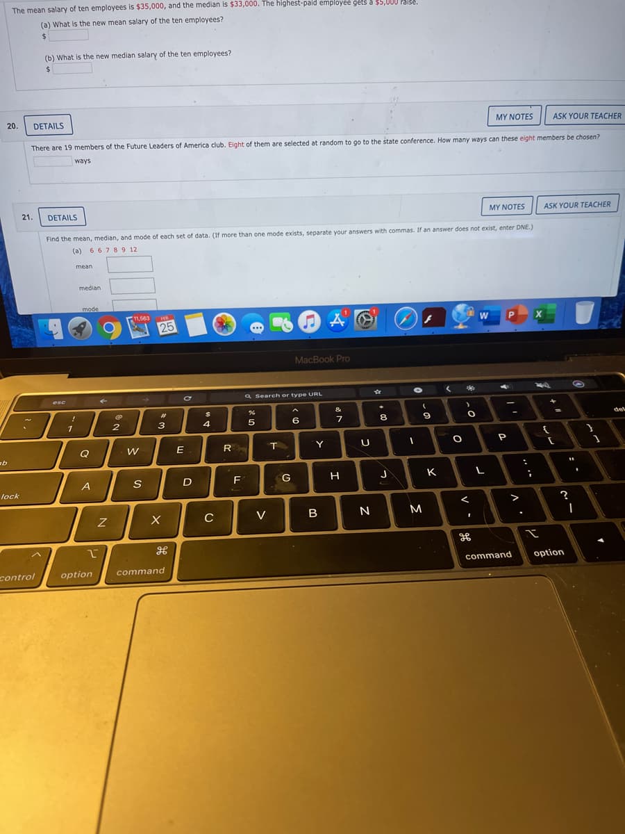 The mean salary of ten employees is $35,000, and the median is $33,000. The highest-paid employee gets å $5,000 Paise.
(a) What is the new mean salary of the ten employees?
24
(b) What is the new median salary of the ten employees?
%24
20.
DETAILS
MY NOTES
ASK YOUR TEACHER
There are 19 members of the Future Leaders of America club. Eight of them are selected at random to go to the state conference. How many ways can these eight members be chosen?
ways
21.
DETAILS
MY NOTES
ASK YOUR TEACHER
Find the mean, median, and mode of each set of data. (If more than one mode exists, separate your answers with commas. If an answer does not exist, enter DNE.)
(a) 6 67 89 12
mean
median
mode
11,563
FER
25
MacBook Pro
a Search or type URL
esc
%23
&
2
3
4
8.
9.
del
Q
E
R
Y
P
A
S
D
F
G
H
J
K
lock
?
C
V
command
option
control
option
command
V
