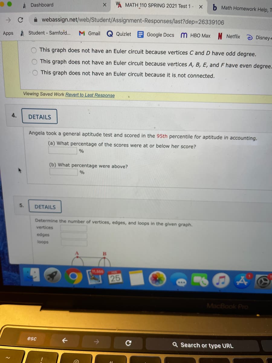 A Dashboard
A MATH 110 SPRING 2021 Test 1- X
Math Homework Help, T
A webassign.net/web/Student/Assignment-Responses/last?dep3D26339106
Apps
A Student - Samford...
M Gmail
E Google Docs M HBO Max N Netflix
Quizlet
Disney+
O This graph does not have an Euler circuit because vertices C and D have odd degree.
This graph does not have an Euler circuit because vertices A, B, E, and F have even degree.
This graph does not have an Euler circuit because it is not connected.
Viewing Saved Work Revert to Last Response
4.
DETAILS
Angela took a general aptitude test and scored in the 95th percentile for aptitude in accounting.
(a) What percentage of the scores were at or below her score?
%
(b) What percentage were above?
5.
DETAILS
Determine the number of vertices, edges, and loops in the given graph.
vertices
edges
loops
11,665
HB
25
MacBook Pro
esc
Q Search or type URL
