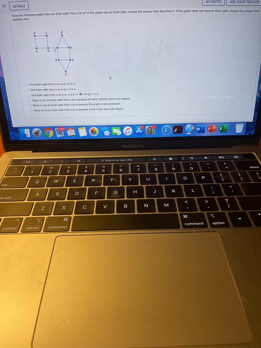 17.
DETAILS
MY NOTES
ASK YOUR TEACHER
Does the following graph have an Euler path from u to w? If the graph has an Euler path, choose the answer that describes it. If the graph does not have an Euler path, choose the answer that
explains why.
e
a
f
O One Euler path from u to w is: ufhw
O One Euler path from u to w is: ufew
O One Euler path from u to w is: u abcuiewghfew
O There is not an Euler path from u to w because all other vertices have even degree.
O There is not an Euler path from u to w because the graph is not connected.
There is not an Euler path from u to w because e and h also have odd degree.
11,563
W
25
MacBook Pro
esc
a Search or type URL
%23
&
2
6
8.
1
3
4
%3D
delete
E
R
T
Y
P
tab
A
D
G
H
K
L
os lock
C
V
B
N
M
control
option
command
command
option
