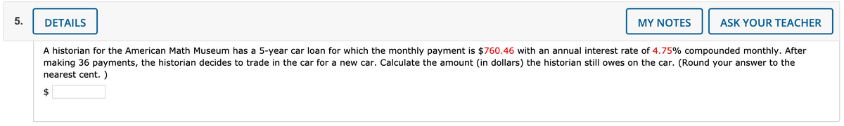 DETAILS
MY NOTES
ASK YOUR TEACHER
A historian for the American Math Museum has a 5-year car loan for which the monthly payment is $760.46 with an annual interest rate of 4.75% compounded monthly. After
making 36 payments, the historian decides to trade in the car for a new car. Calculate the amount (in dollars) the historian still owes on the car. (Round your answer to the
nearest cent. )
$
5.
