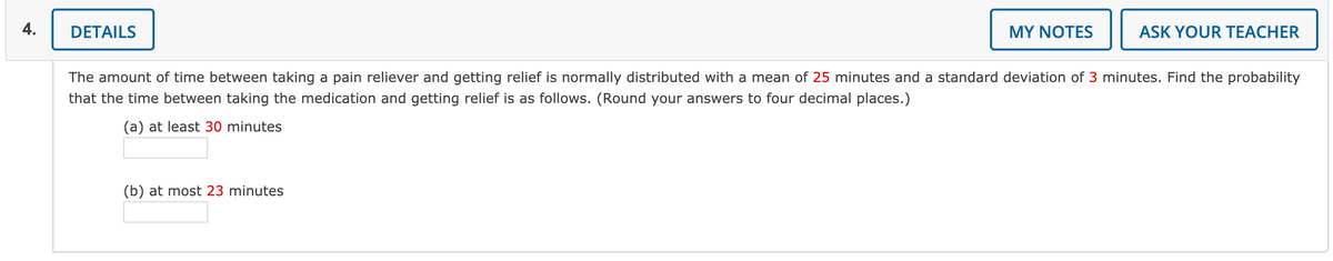 4.
DETAILS
MY NOTES
ASK YOUR TEACHER
The amount of time between taking a pain reliever and getting relief is normally distributed with a mean of 25 minutes and a standard deviation of 3 minutes. Find the probability
that the time between taking the medication and getting relief is as follows. (Round your answers to four decimal places.)
(a) at least 30 minutes
(b) at most 23 minutes
