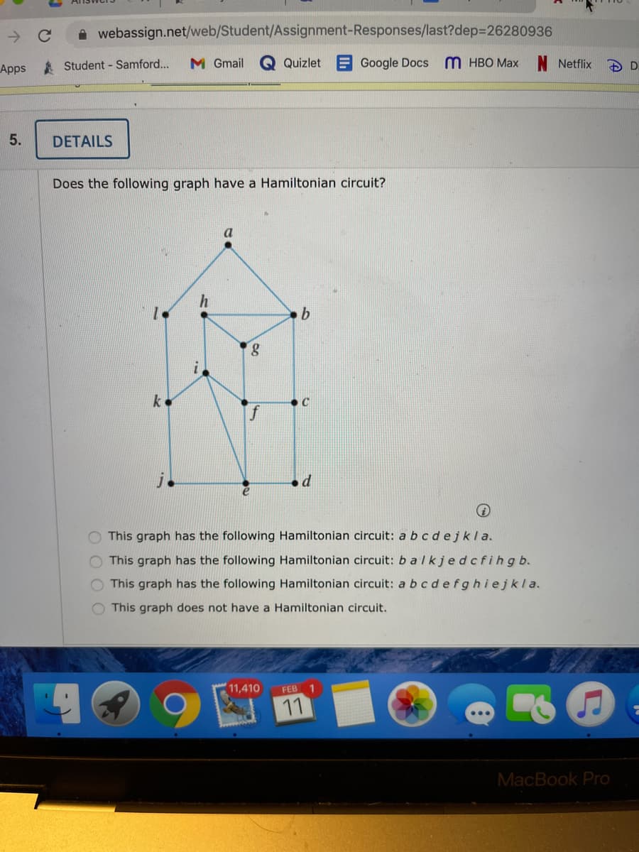 A webassign.net/web/Student/Assignment-Responses/last?dep=26280936
Apps Student - Samford..
M Gmail
Quizlet
Google Docs
m нво Мах
Netflix
DETAILS
Does the following graph have a Hamiltonian circuit?
b.
k
This graph has the following Hamiltonian circuit: a bc dejkla.
O This graph has the following Hamiltonian circuit: b alkjedcfihgb.
This graph has the following Hamiltonian circuit: a bcdefghiejkla.
O This graph does not have a Hamiltonian circuit.
11,410
FEB 1
11
MacBook Pro
O O O O
5.
