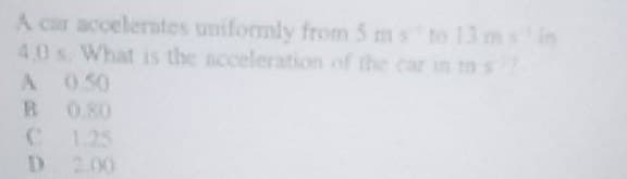 A car accelerates uniformly from 5 ms to 13 msin
4,0 s. What is the acceleration of the car in ms?
A 0.50
R 0.80
D 2.00