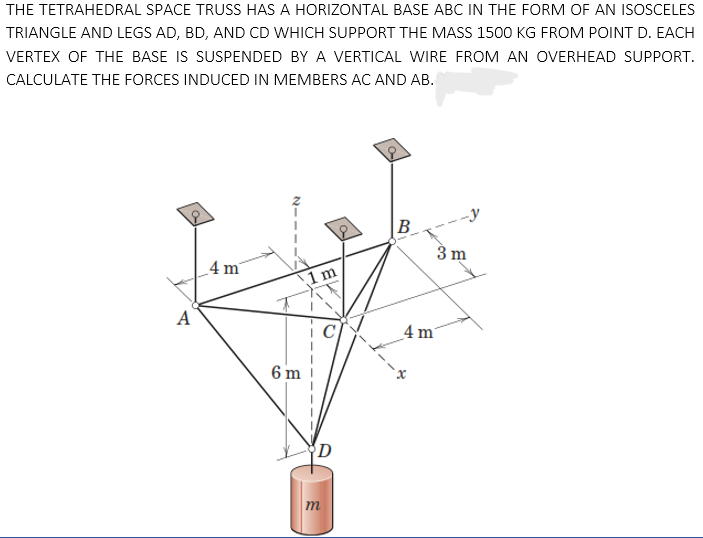 THE TETRAHEDRAL SPACE TRUSS HAS A HORIZONTAL BASE ABC IN THE FORM OF AN ISOSCELES
TRIANGLE AND LEGS AD, BD, AND CD WHICH SUPPORT THE MASS 1500 KG FROM POINT D. EACH
VERTEX OF THE BASE IS SUSPENDED BY A VERTICAL WIRE FROM AN OVERHEAD SUPPORT.
CALCULATE THE FORCES INDUCED IN MEMBERS AC AND AB.
-y
B
3 m
_4 m
1 m
A
4 m
6 m
D
