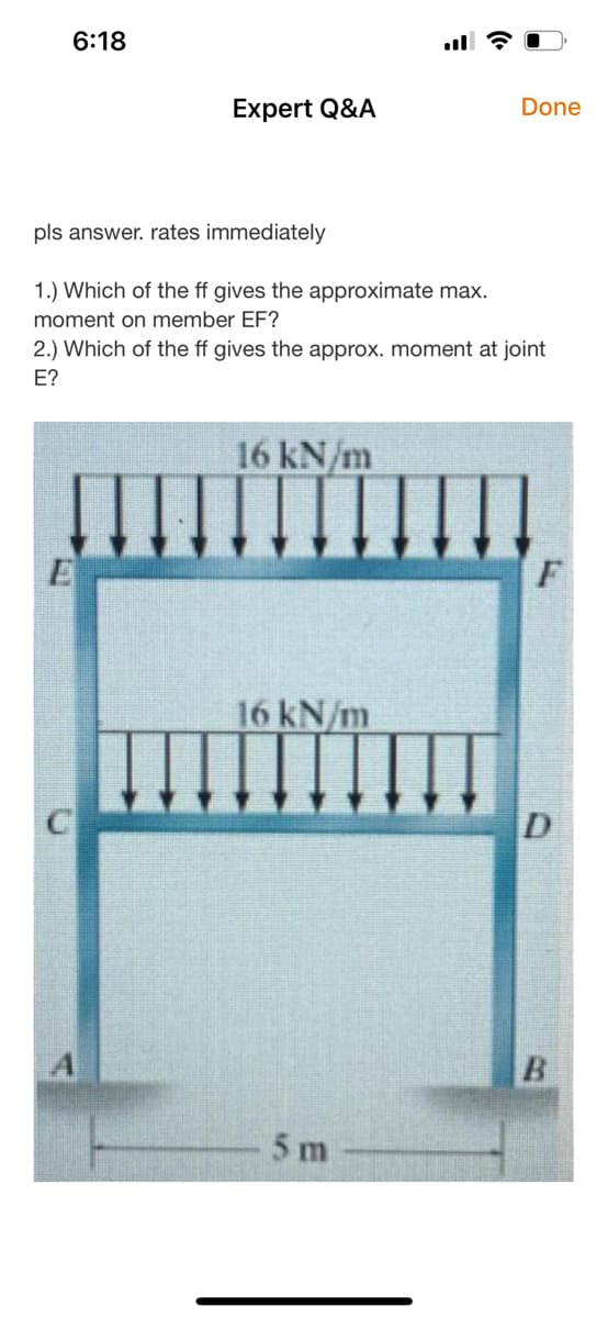 6:18
Expert Q&A
Done
pls answer. rates immediately
1.) Which of the ff gives the approximate max.
moment on member EF?
2.) Which of the ff gives the approx. moment at joint
Е?
16 kN/m
16 kN/m
5 m
