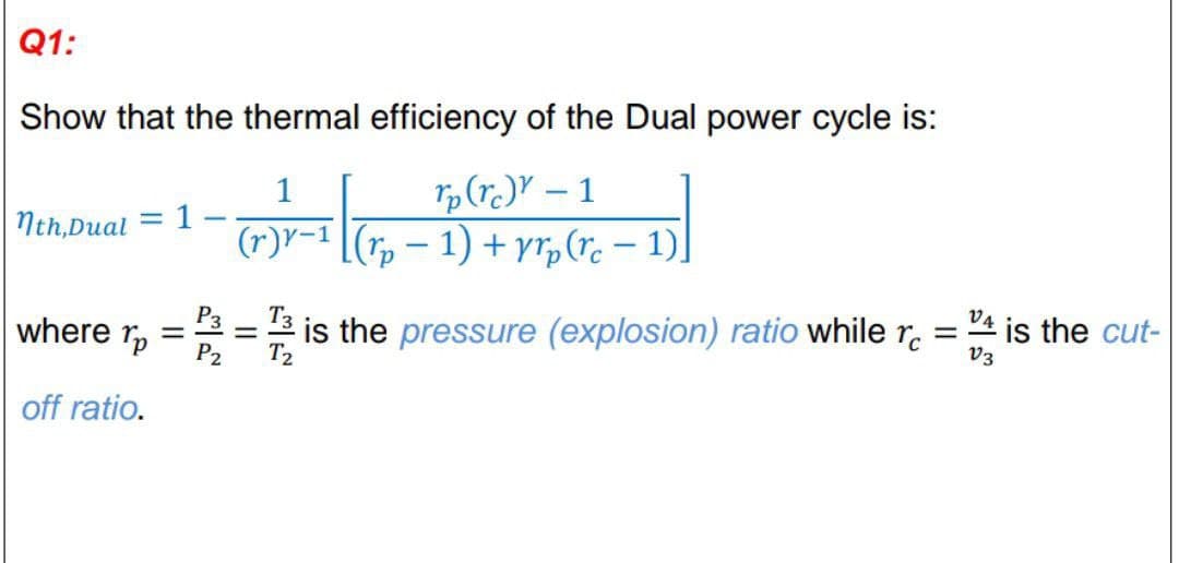 Q1:
Show that the thermal efficiency of the Dual power cycle is:
1
Tp(r.)Y – 1
Nth,Dual
1
(r)V-1 [(r, – 1) + yr,(r. – 1),
where r,
= 2 is the pressure (explosion) ratio while r.
T2
P2
is the cut-
v3
off ratio.
