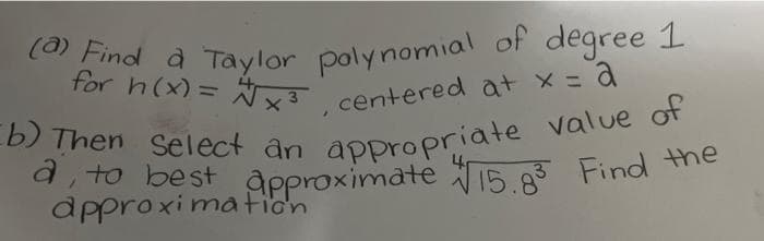 for h(x)= Ñx3 centered at x =a
Eb) Then Select an appropriate value of
(0) Find à Taylor poly nomial of degree 1
(e Find à Taylor polynomial of degree 1
for h(x)= ,
%3D
centered at x = a
di to best Approximate 15 Find he
approxima fion
3
