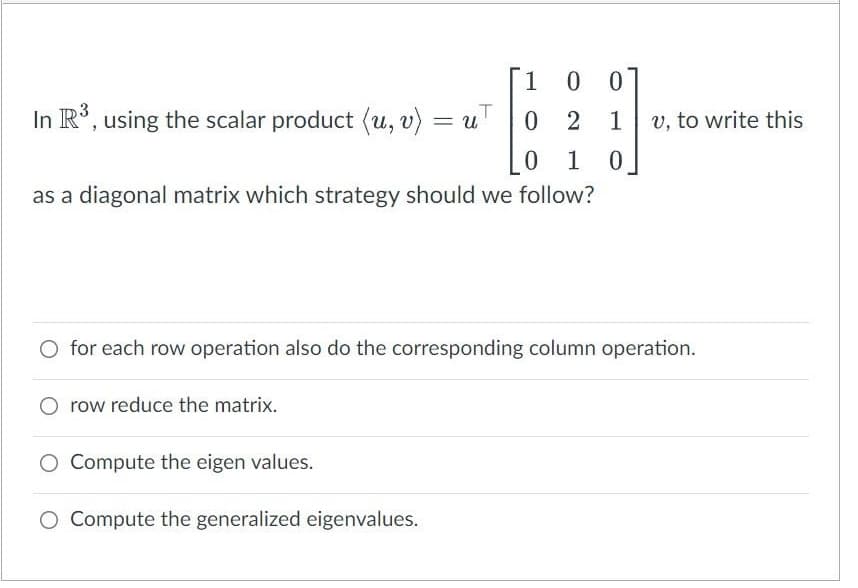 1
In R°, using the scalar product (u, v) = uT
1
v, to write this
0 1
as a diagonal matrix which strategy should we follow?
O for each row operation also do the corresponding column operation.
row reduce the matrix.
O Compute the eigen values.
O Compute the generalized eigenvalues.
