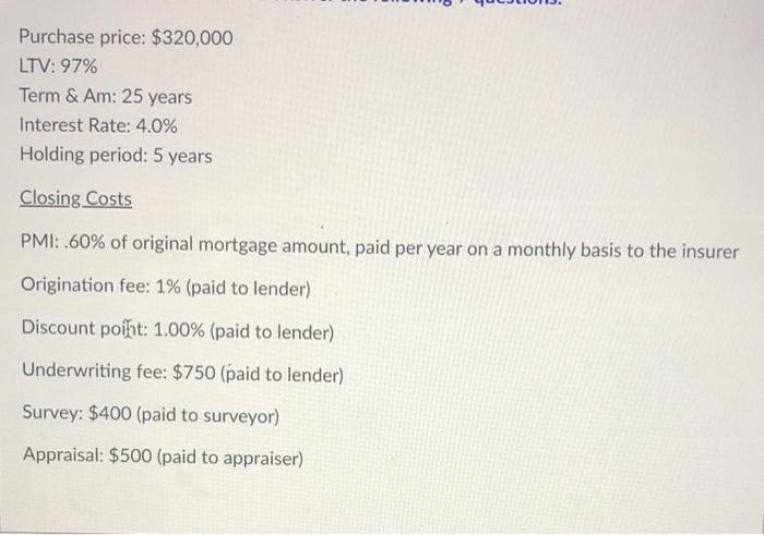 Purchase price: $320,000
LTV: 97%
Term & Am: 25 years
Interest Rate: 4.0%
Holding period: 5 years
Closing Costs
PMI: .60% of original mortgage amount, paid per year on a monthly basis to the insurer
Origination fee: 1% (paid to lender)
Discount poiht: 1.00% (paid to lender)
Underwriting fee: $750 (paid to lender)
Survey: $400 (paid to surveyor)
Appraisal: $500 (paid to appraiser)
