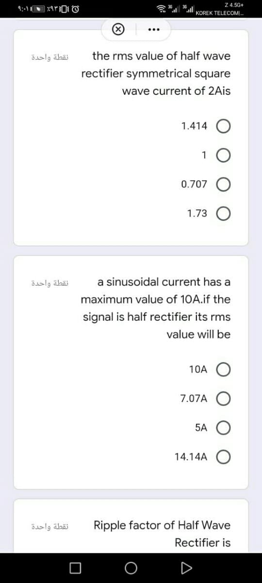 ۹:۰۱۱ • ۶۹۳}{
نقطة واحدة
نقطة واحدة
نقطة واحدة
36.
Z 4.5G+
KOREK TELECOM.
the rms value of half wave
rectifier symmetrical square
wave current of 2Ais
1.414
1
0.707
1.73
a sinusoidal current has a
maximum value of 10A.if the
signal is half rectifier its rms
value will be
10A
7.07A
5A
14.14A
Ripple factor of Half Wave
Rectifier is