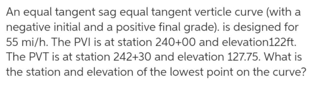 An equal tangent sag equal tangent verticle curve (with a
negative initial and a positive final grade). is designed for
55 mi/h. The PVI is at station 240+00 and elevation122ft.
The PVT is at station 242+30 and elevation 127.75. What is
the station and elevation of the lowest point on the curve?
