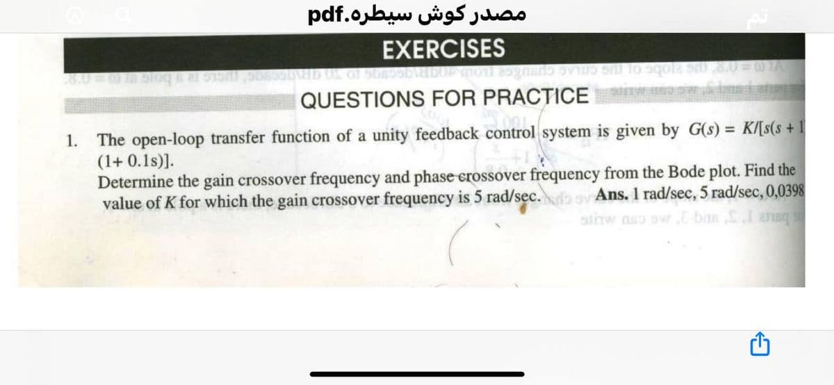 مصدر کوش سيطره.pdf
EXERCISES
QUESTIONS FOR PRACTICE
The open-loop transfer function of a unity feedback control system is given by G(s) = K/[s(s + 1
(1+ 0.1s)].
Determine the gain crossover frequency and phase erossover frequency from the Bode plot. Find the
value of K for which the gain crossover frequency is 5 rad/sec.
1.
Ans. 1 rad/sec, 5 rad/sec, 0,0398
aiinw nso owE bas SIansq
