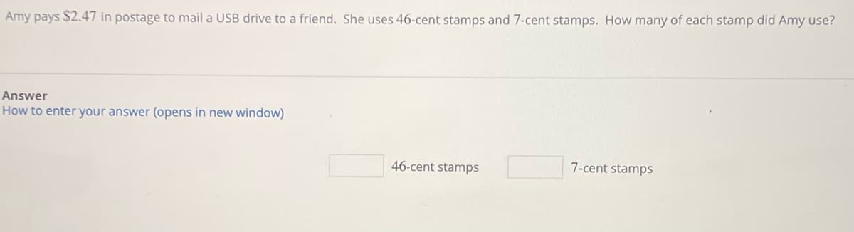 Amy pays $2.47 in postage to mail a USB drive to a friend. She uses 46-cent stamps and 7-cent stamps. How many of each stamp did Amy use?
Answer
How to enter your answer (opens in new window)
46-cent stamps
7-cent stamps
