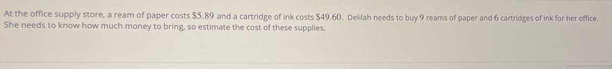 At the office supply store, a ream of paper costs $5.89 and a cartridge of ink costs $49.60. Delilah needs to buy 9 reams of paper and 6 cartridges of ink for her office.
She needs to know how much money to bring, so estimate the cost of these supplies.
