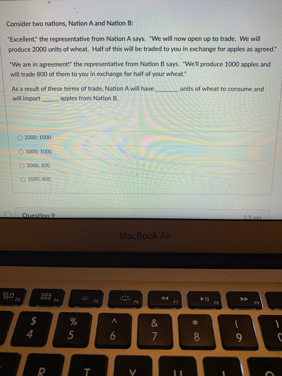 Consider two nations, Nation A and Nation B:
"Excellent," the representative from Nation A says. "We will now open up to trade. We will
produce 2000 units of wheat. Half of this will be traded to you in exchange for apples as agreed."
"We are in agreement!" the representative from Nation B says. "We'll produce 1000 apples and
will trade 800 of them to you in exchange for half of your wheat."
As a result of these terms of trade, Nation A will have
units of wheat to consume and
will import
apples from Nation B.
O 2000; 1000
O 1000; 1000
O 2000; 800
O 1000; 800
Question 9
2.5 pts
MacBook Air
吕口
F3
000
D00
F4
F5
F6
F7
F8
F9
$
&
4
7
8
R
