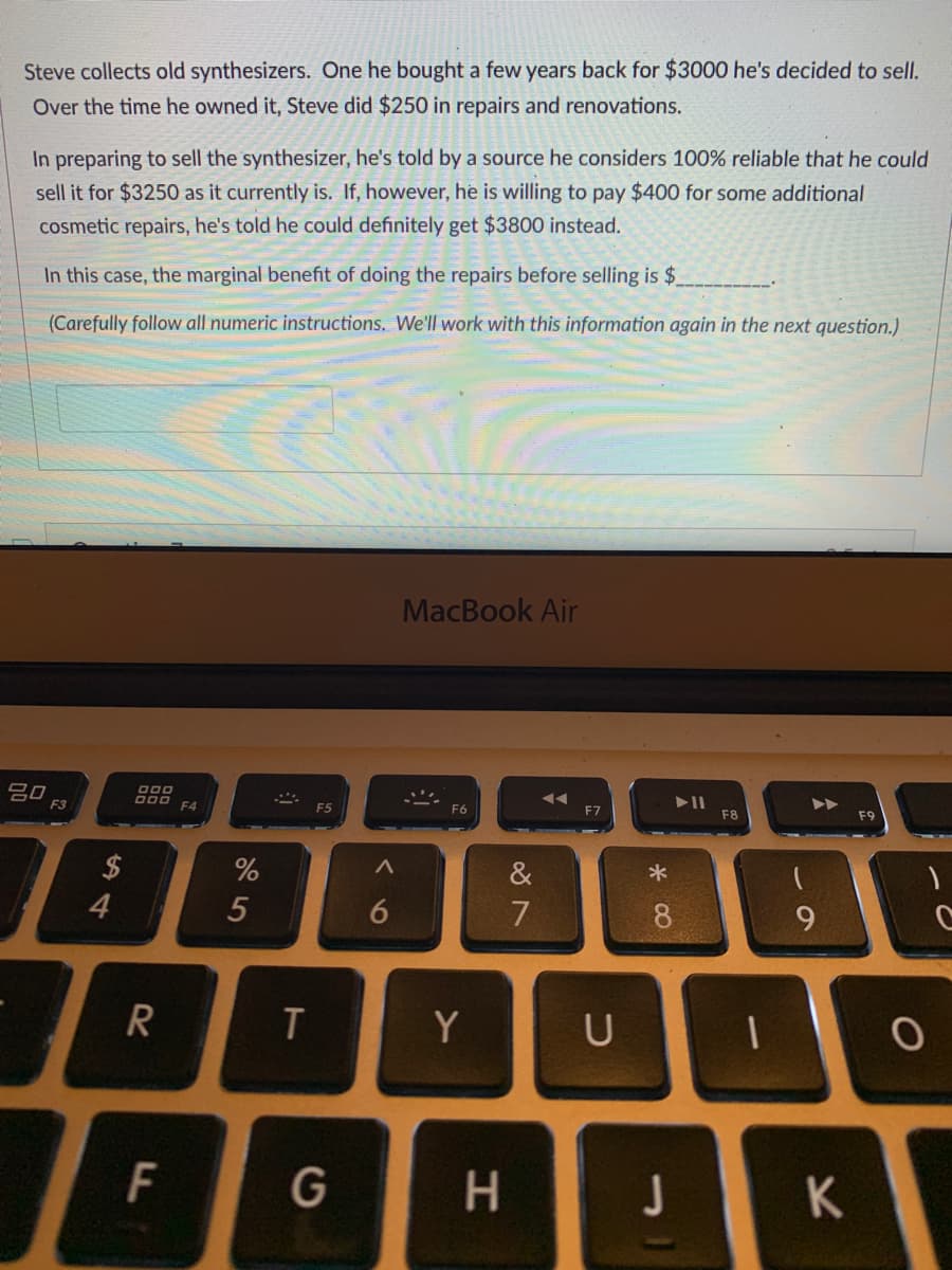 Steve collects old synthesizers. One he bought a few years back for $3000 he's decided to sell.
Over the time he owned it, Steve did $250 in repairs and renovations.
In preparing to sell the synthesizer, he's told by a source he considers 100% reliable that he could
sell it for $3250 as it currently is. If, however, he is willing to pay $400 for some additional
cosmetic repairs, he's told he could definitely get $3800 instead.
In this case, the marginal benefit of doing the repairs before selling is $
(Carefully follow all numeric instructions. We'll work with this information again in the next question.)
MacBook Air
吕口
F3
F4
F5
F7
F8
F9
2$
&
4
5
6
7
8.
R
Y
U
F
G
H.
K
