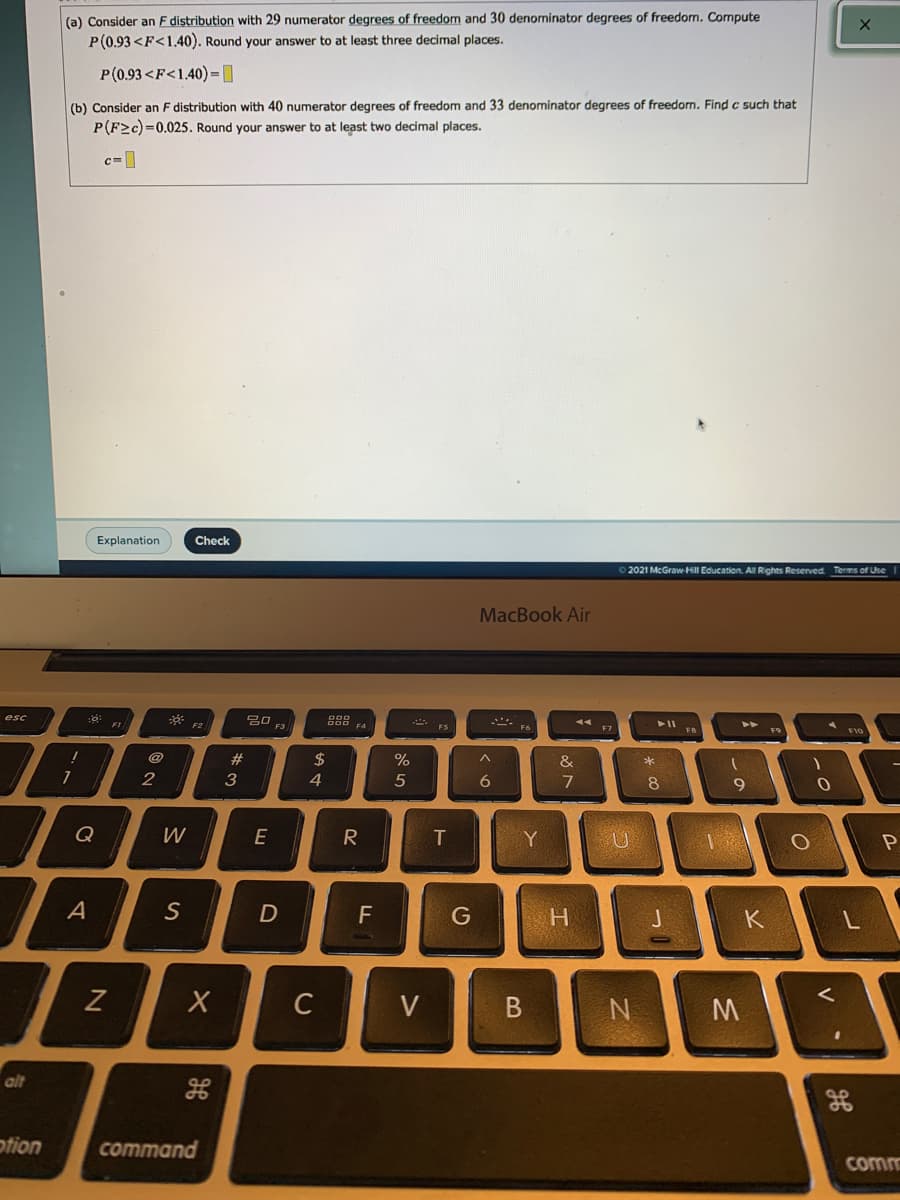 (a) Consider an F distribution with 29 numerator degrees of freedom and 30 denominator degrees of freedorn. Cormpute
P(0.93 <F<1.40). Round your answer to at least three decimal places.
P(0.93 <F<1.40)-DD
(b) Consider an F distribution with 40 numerator degrees of freedom and 33 denominator degrees of freedom. Find c such that
P(F2c)=0.025. Round your answer to at least two decimal places.
c=|
Explanation
Check
2021 McGraw Hill Education. All Rights Reserved Terms of Use
MacBook Air
esc
F2
F3
F5
@
23
2$
%
&
2
3
4
5
8
Q
W
E
T.
Y
A
D
F
G
K
C
V
N
alt
otion
command
comm
V
