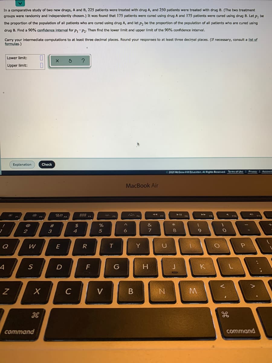 In a comparative study of two new drugs, A and B, 225 patients were treated with drug A, and 250 patients were treated with drug B. (The two treatment
groups were randomly and independently chosen.) It was found that 175 patients were cured using drug A and 175 patlents were cured using drug B. Let p, be
the proportion of the population of all patients who are cured using drug A, and let p, be the proportion of the population of all patients who are cured using
drug B. Find a 90% confidence interval for p,-P2. Then find the lower limit and upper limit of the 90% confidence interval.
Carry your intermediate computations to at least three decimal places. Round your responses to at least three decimal places. (If necessary, consult a list of
formulas.)
Lower limit:
Upper limit:
Explanation
Check
2021 McGraw HI Education. Al Rights Reserved Terms of Use
MacBook Air
B口。
- ES
II ER
@
2#
$
%
3
4
6.
7
8
9
Q
E
R
Y
D
F
K
C
V
command
command
..
