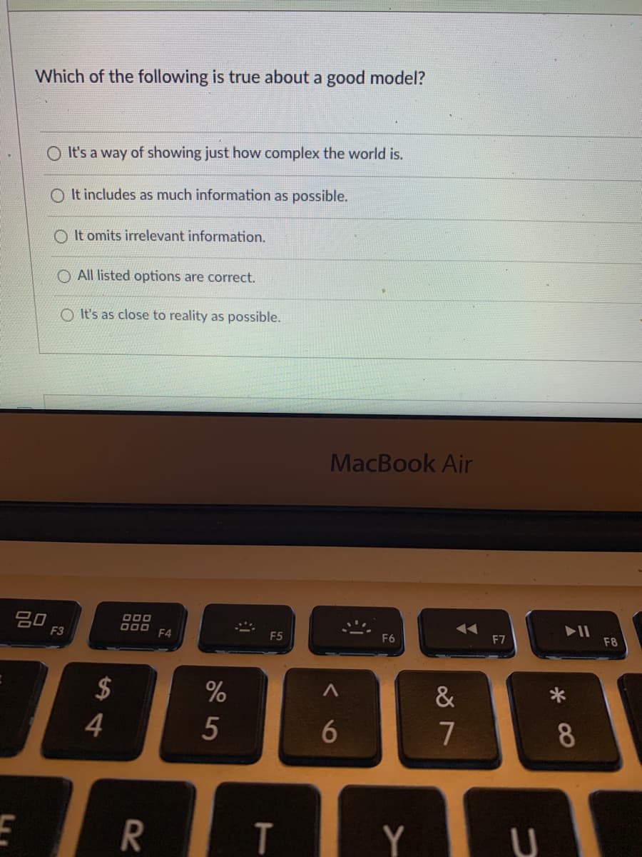 Which of the following is true about a good model?
O It's a way of showing just how complex the world is.
It includes as much information as possible.
O It omits irrelevant information.
O All listed options are correct.
O It's as close to reality as possible.
MacBook Air
O00
O00
F4
F3
F5
F6
F7
F8
$
&
4
5
7
8
T
Y
6
