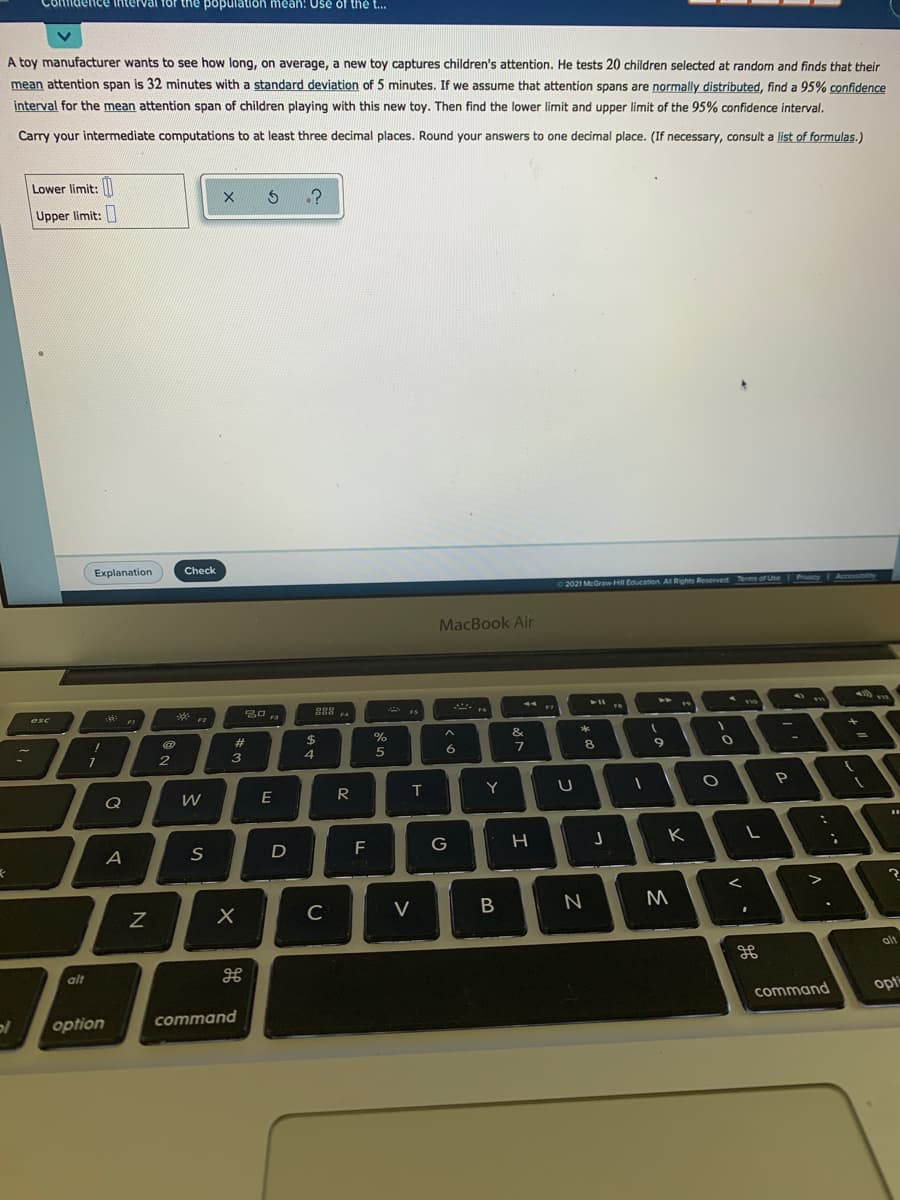Contidence interval
the populatIon mean: Usé óf thé ..
A toy manufacturer wants to see how long, on average, a new toy captures children's attention. He tests 20 children selected at random and finds that their
mean attention span is 32 minutes with a standard deviation of 5 minutes. If we assume that attention spans are normally distributed, find a 95% confidence
interval for the mean attention span of children playing with this new toy. Then find the lower limit and upper limit of the 95% confidence interval.
Carry your intermediate computations to at least three decimal places. Round your answers to one decimal place. (If necessary, consult a list of formulas.)
Lower limit:I
Upper limit:
Explanation
Check
2021 McGraw-H Education Al Rights Reserved Terms of Uhe Pacy Accesbity
MacBook Air
esc
F4
F3
F2
&
2#
$4
3
4
5
6.
Q
W
E
T
Y
S
D
F
G
C
V
alt
alt
command
opt
option
command
