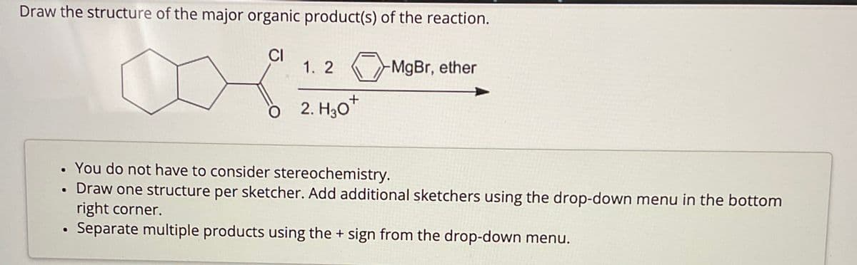 Draw the structure of the major organic product(s) of the reaction.
CI
1. 2
-MgBr, ether
2. H₂O+
•
You do not have to consider stereochemistry.
e
Draw one structure per sketcher. Add additional sketchers using the drop-down menu in the bottom
right corner.
Separate multiple products using the + sign from the drop-down menu.