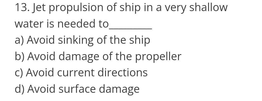 13. Jet propulsion of ship in a very shallow
water is needed to
a) Avoid sinking of the ship
b) Avoid damage of the propeller
C) Avoid current directions
d) Avoid surface damage
