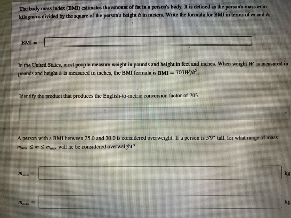 The body mass index (BMI) estimates the armount of fat in a person's body. It is defined as the person's mass m in
kilograms divided by the square of the person's height h in meters. Write the formula for BMI in terms of m and h.
BMI =
In the United States, most people measure weight in pounds and height in feet and inches. When weight W is measured in
pounds and height h is measured in inches, the BMI formula is BMI =
703W/h
Identify the product that produces the English-to-metric conversion factor of 703.
A person with a BMI between 25.0 and 30.0 is considered overweight. If a person is 5'9" tall, for what range of mass
min S m <m,max will he be considered overweight?
kg
mnin
kg
%3D
