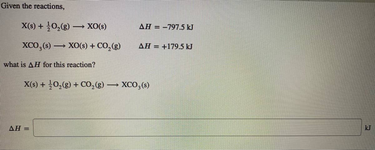 Given the reactions,
X(s) +0,(g) XO(s)
AH = -797.5 kJ
XCO,(s) → XO(s) + CO,(g)
AH =
+179.5 kJ
what is AH for this reaction?
X(s) + 0,(g) + CO,(g)
XCO,(3)
AH =
kJ
