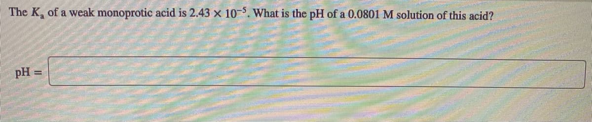 The K, of a weak monoprotic acid is 2.43 x 10. What is the pH of a 0.0801 M solution of this acid?
pH =
