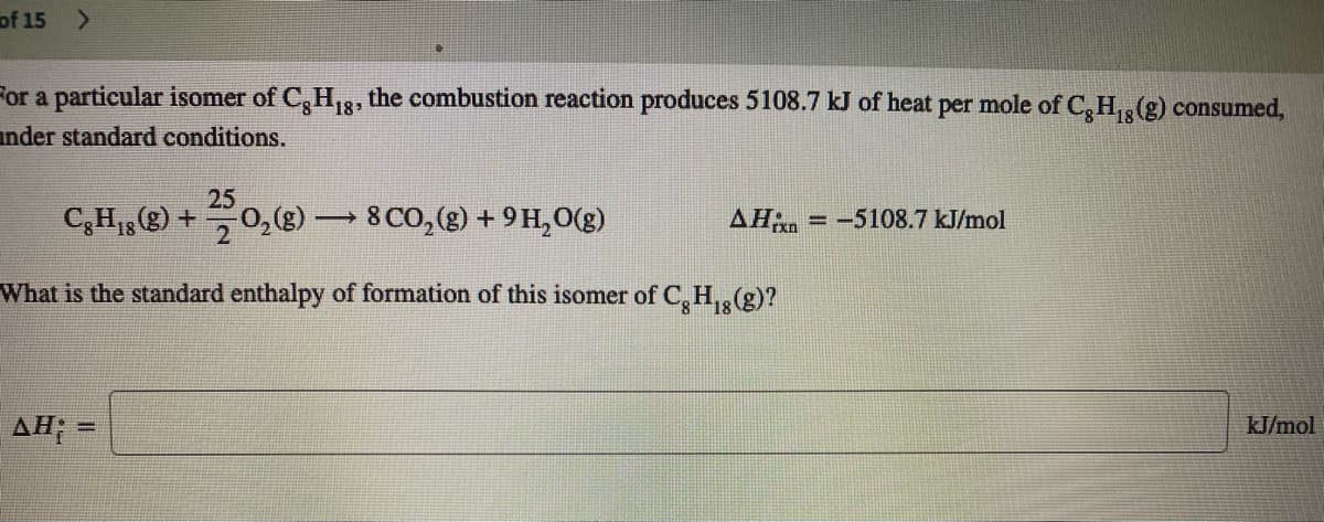 of 15 >
For a particular isomer of C,H,3, the combustion reaction produces 5108.7 kJ of heat per mole of C,H,(g) consumed,
18*
ander standard conditions.
25
C,H,(8) +0,(8)
8 CO, (g) + 9H,0(g)
AH = -5108.7 kJ/mol
What is the standard enthalpy of formation of this isomer of C, H,,(g)?
AH; =
kJ/mol
