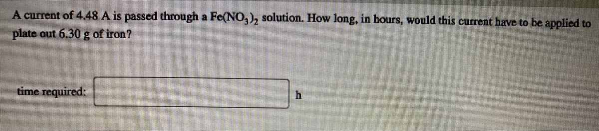 A current of 4.48 A is passed through a Fe(N0,), solution. How long, in hours, would this current have to be applied to
plate out 6.30 g of iron?
time required:
h
