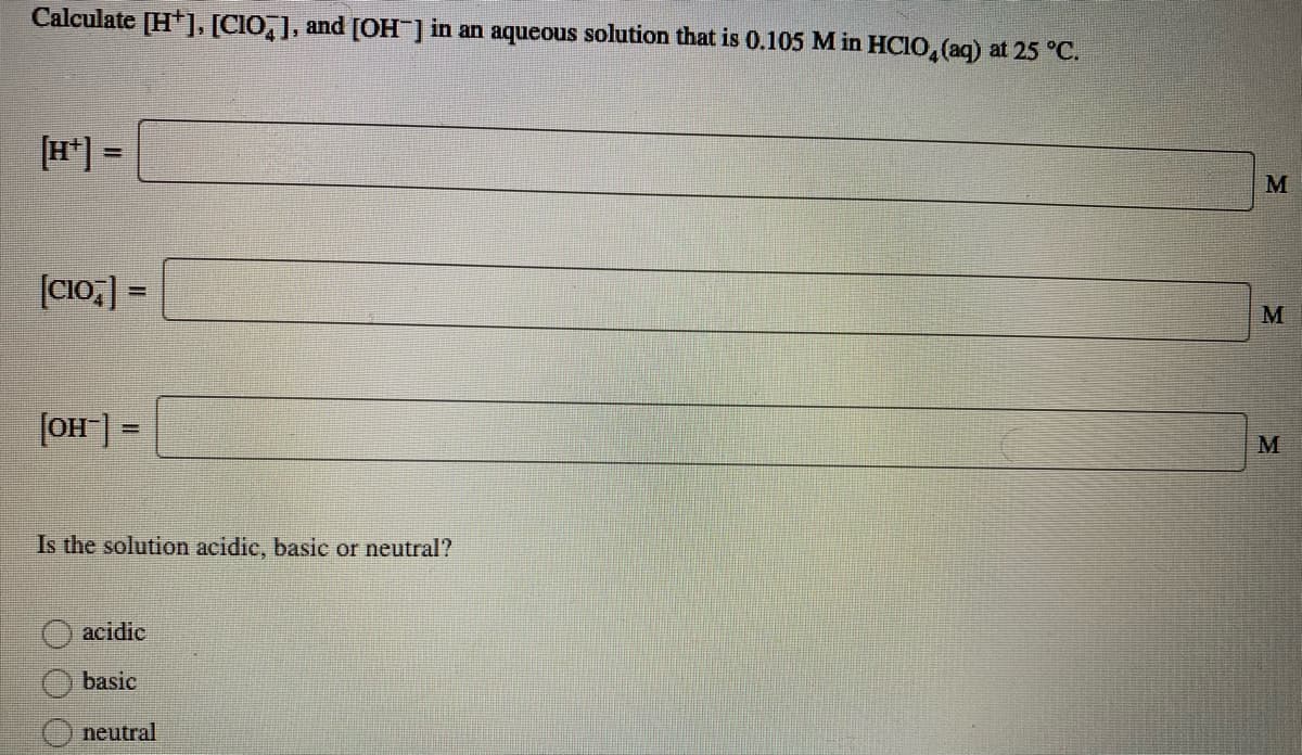 Calculate [H+]. [CIO,], and [OH ] in an aqueous solution that is 0.105 M in HCIO, (aq) at 25 °C.
[H*] =
%3D
(CI0,] =
%3D
M
(OH] =
M
Is the solution acidic, basic or neutral?
acidic
basic
neutral
