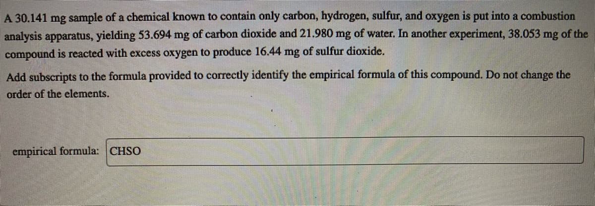 A 30.141 mg sample of a chemical known to contain only carbon, hydrogen, sulfur, and oxygen is put into a combustion
analysis apparatus, yielding 53.694 mg of carbon dioxide and 21.980 mg of water. In another experiment, 38.053 mg of the
compound is reacted with excess oxygen to produce 16.44 mg of sulfur dioxide.
Add subscripts to the formula provided to correctly identify the empirical formula of this compound. Do not change the
order of the clements.
empirical formula: CHSO
