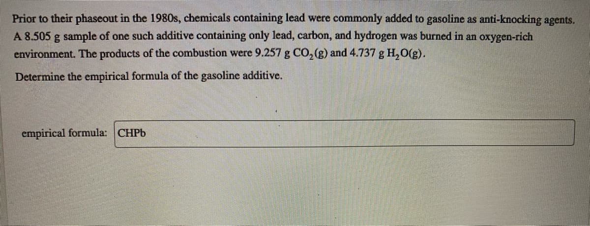 Prior to their phaseout in the 1980s, chemicals containing lead were commonly added to gasoline as anti-knocking agents.
A 8.505 g sample of one such additive containing only lead, carbon, and hydrogen was burned in an oxygen-rich
environment. The products of the combustion were 9.257 g CO, (g) and 4.737 g H, 0(g).
Determine the empirical formula of the gasoline additive.
empirical formula: CHPB
