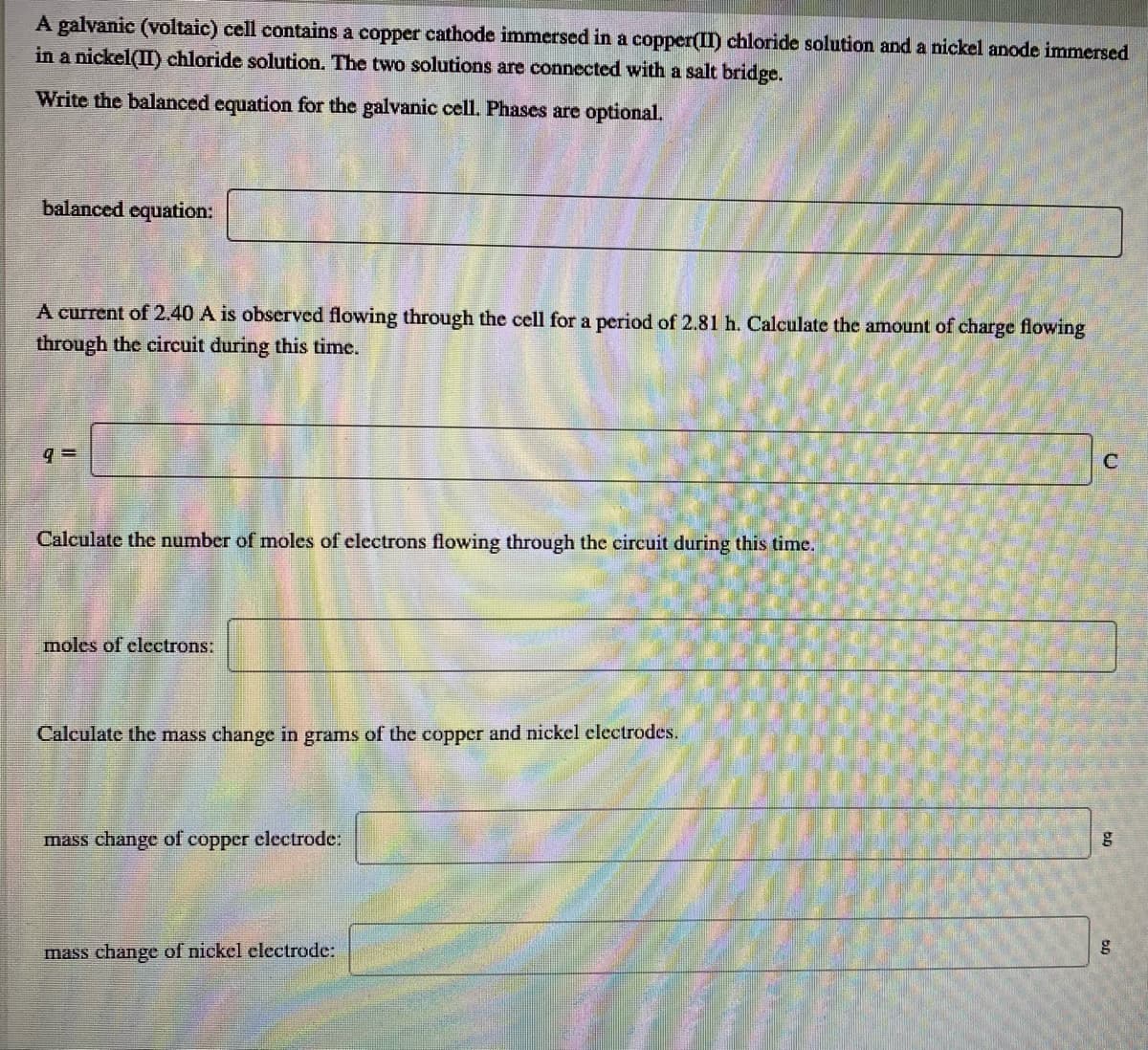 A galvanic (voltaic) cell contains a copper cathode immersed in a copper(I) chloride solution and a nickel anode immersed
in a nickel(II) chloride solution. The two solutions are connected with a salt bridge.
Write the balanced equation for the galvanic cell. Phases are optional.
balanced equation:
A current of 2.40 A is observed flowing through the cell for a period of 2.81 h. Calculate the amount of charge flowing
through the circuit during this time.
C
Calculate the number of moles of electrons flowing through the circuit during this time.
moles of clectrons:
Calculate the mass change in grams of the copper and nickel electrodes.
mass change of
copper clectrodc:
mass change of nickel electrode:
