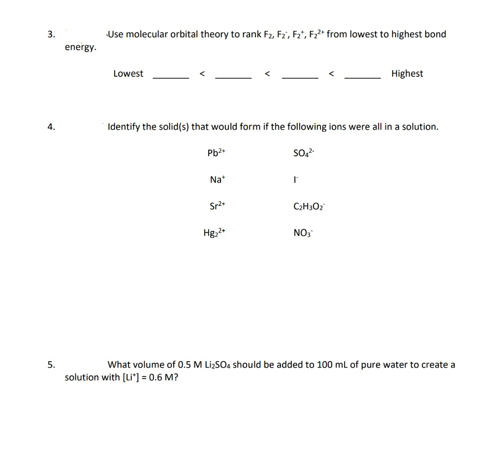 3.
Use molecular orbital theory to rank F2, F2', F2*, F22+ from lowest to highest bond
energy.
Lowest
Highest
4.
Identify the solid(s) that would form if the following ions were all in a solution.
Pb2+
SO2-
Na+
Sr2+
C2H3O2
Hg,2+
NO3
5.
What volume of 0.5 M LizSO4 should be added to 100 ml of pure water to create a
solution with [Li*] = 0.6 M?
