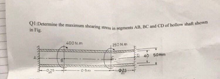 QI:Determine the maximum shearing stress in segments AB, BC and CD of hollow shaft shown
in Fig.
400 N.m
250 N.m
to 40 50mm
0-25
0-5m
025-
