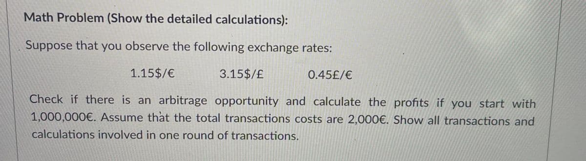 Math Problem (Show the detailed calculations):
Suppose that you observe the following exchange rates:
1.15$/€
3.15$/£
0.45£/€
Check if there is an arbitrage opportunity and calculate the profits if you start with
1,000,000€. Assume that the total transactions costs are 2,000€. Show all transactions and
calculations involved in one round of transactions.