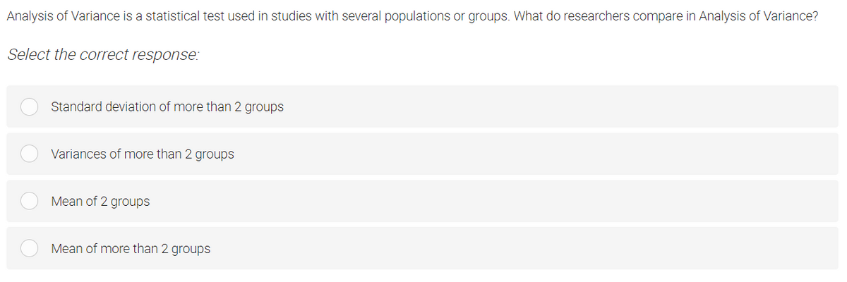 Analysis of Variance is a statistical test used in studies with several populations or groups. What do researchers compare in Analysis of Variance?
Select the correct response:
Standard deviation of more than 2 groups
Variances of more than 2 groups
Mean of 2 groups
Mean of more than 2 groups
