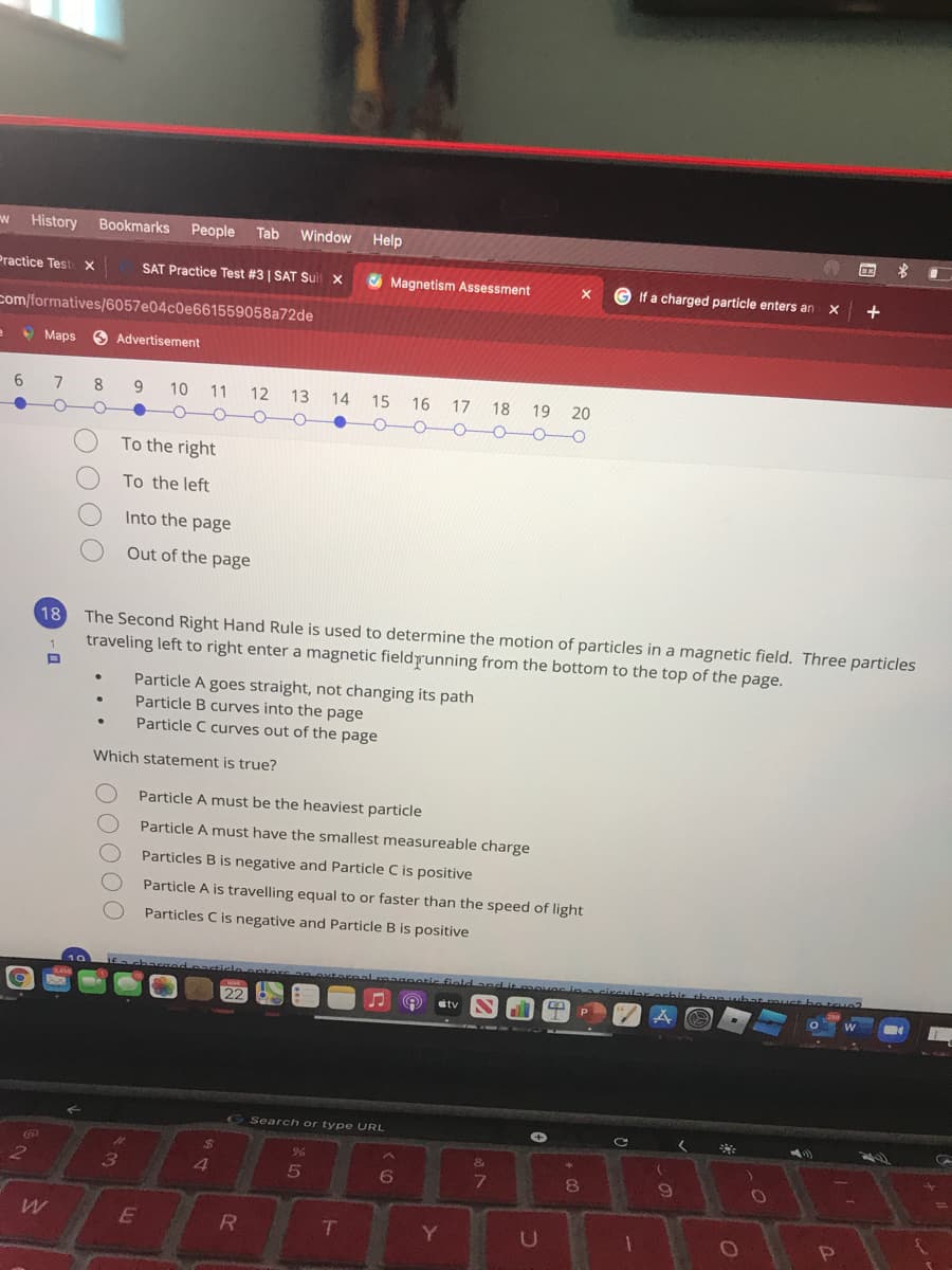 History
Bookmarks
People
Tab
Window
Help
Practice Test X
SAT Practice Test #3 | SAT Sui
O Magnetism Assessment
If a charged particle enters an
com/formatives/6057e04c0e661559058a72de
O Maps
O Advertisement
6
8
9.
10
11 12 13 14 15
16 17
18 19 20
To the right
To the left
Into the page
Out of the page
18
The Second Right Hand Rule is used to determine the motion of particles in a magnetic field. Three particles
traveling left to right enter a magnetic fieldrunning from the bottom to the top of the page.
Particle A goes straight, not changing its path
Particle B curves into the page
Particle C curves out of the page
Which statement is true?
Particle A must be the heaviest particle
Particle A must have the smallest measureable charge
Particles B is negative and Particle C is positive
Particle A is travelling equal to or faster than the speed of light
Particles C is negative and Particle B is positive
achacRedpacticle.entors an oxternal.magnotic fiold and it emover i acircuular orbie thon ubat muuct be t u
tv
G Search or type URL
$4
96
3
4.
Y.
DO000
