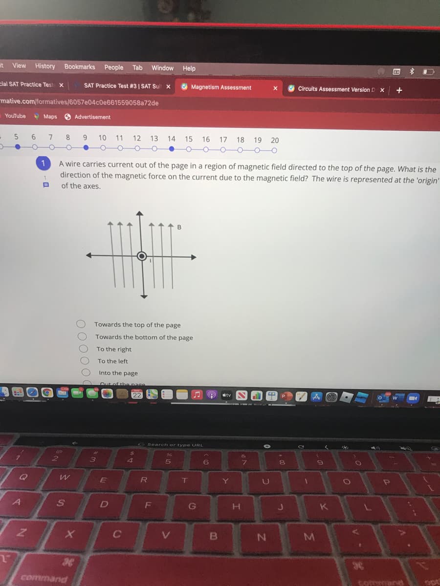 it View History Bookmarks
Реople
Tab
Window
Help
cial SAT Practice Test x
SAT Practice Test #3 | SAT Suit x
Magnetism Assessment
Circuits Assessment Version D X
+
mative.com/formatives/6057e04c0e661559058a72de
YouTube
9 Maps
O Advertisement
6
8
9
10
11
12
13
14
15
16 17 18 19 20
-O0O
1
A wire carries current out of the page in a region of magnetic field directed to the top of the page. What is the
direction of the magnetic force on the current due to the magnetic field? The wire is represented at the 'origin'
of the axes.
Towards the top of the page
Towards the bottom of the page
To the right
To the left
Into the page
Out of the page
22
tv
Search or type URL
%24
&
5
7\
Y
D
F
G
H.
K
36
command
tomar
O0000
