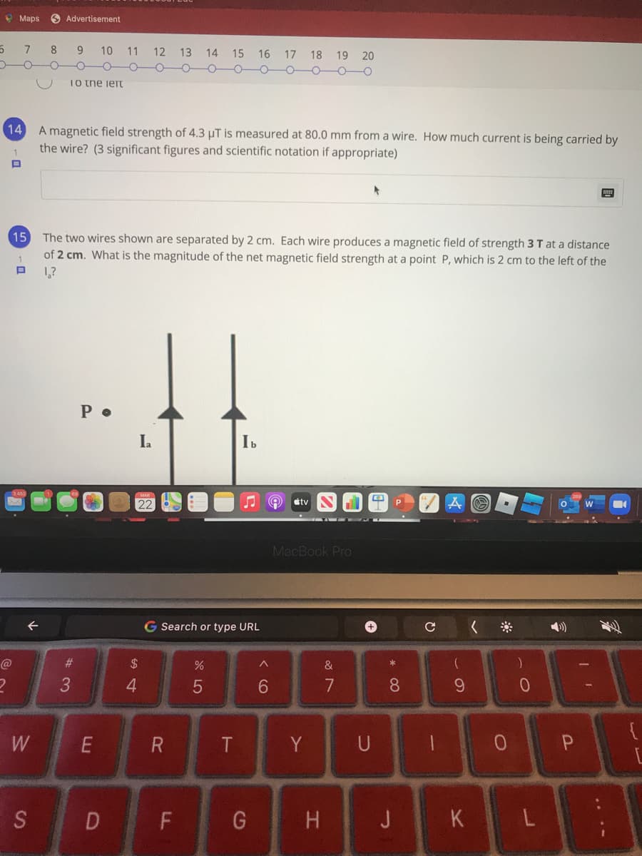 * Maps
O Advertisement
7
8 9 10 11
12 13 14
15 16 17 18 19 20
Io tne iert
14 A magnetic field strength of 4.3 µT is measured at 80.0 mm from a wire. How much current is being carried by
the wire? (3 significant figures and scientific notation if appropriate)
The two wires shown are separated by 2 cm. Each wire produces a magnetic field of strength 3 T at a distance
of 2 cm. What is the magnitude of the net magnetic field strength at a point P, which is 2 cm to the left of the
15
1
1,?
La
tv
MacBook Pro
G Search or type URL
#3
2$
&
3
7
8.
W
Y
U
P
D F
G
H J K L
...-
く O
%24
